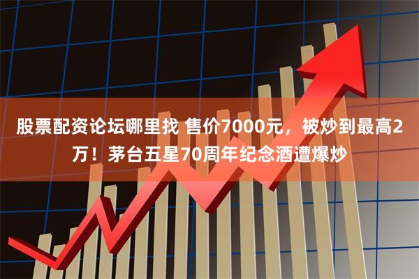 股票配资论坛哪里找 售价7000元，被炒到最高2万！茅台五星70周年纪念酒遭爆炒