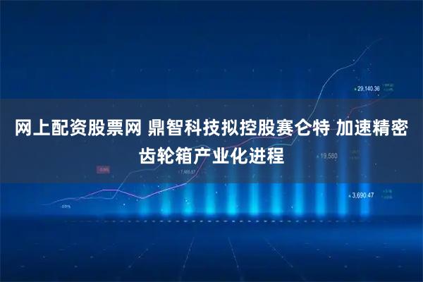 网上配资股票网 鼎智科技拟控股赛仑特 加速精密齿轮箱产业化进程