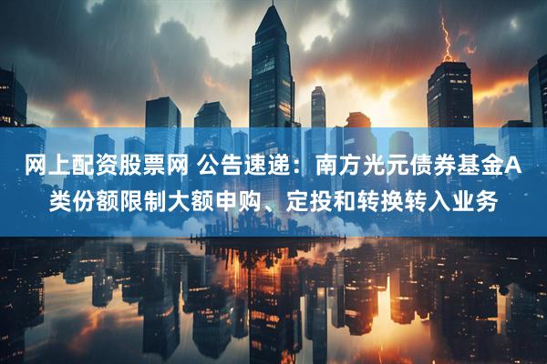 网上配资股票网 公告速递：南方光元债券基金A类份额限制大额申购、定投和转换转入业务