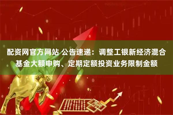 配资网官方网站 公告速递：调整工银新经济混合基金大额申购、定期定额投资业务限制金额