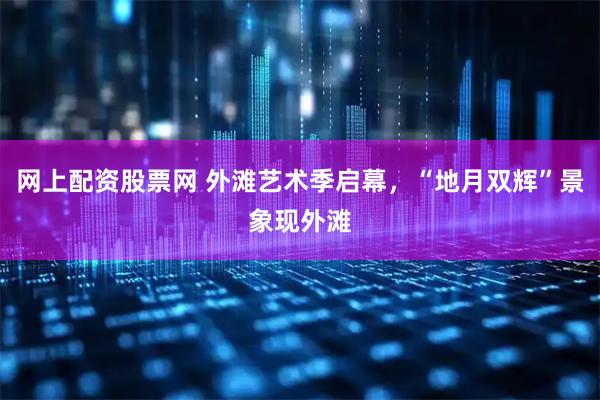 网上配资股票网 外滩艺术季启幕，“地月双辉”景象现外滩