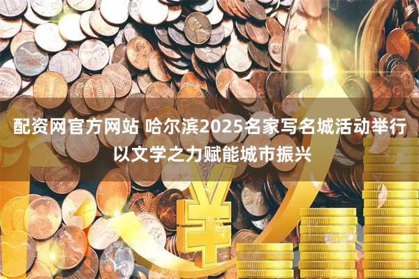 配资网官方网站 哈尔滨2025名家写名城活动举行 以文学之力赋能城市振兴
