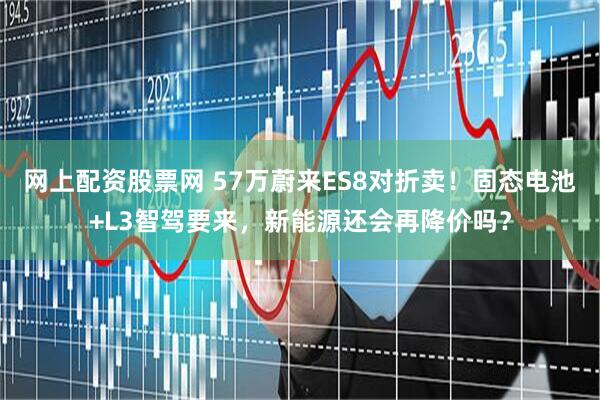 网上配资股票网 57万蔚来ES8对折卖！固态电池+L3智驾要来，新能源还会再降价吗？