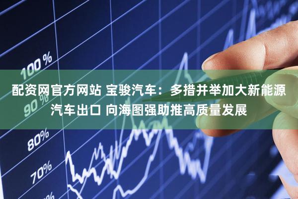 配资网官方网站 宝骏汽车：多措并举加大新能源汽车出口 向海图强助推高质量发展