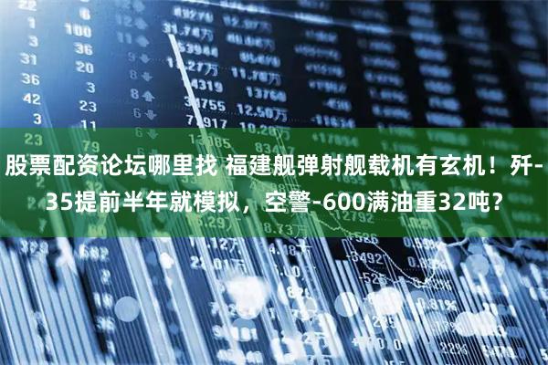 股票配资论坛哪里找 福建舰弹射舰载机有玄机！歼-35提前半年就模拟，空警-600满油重32吨？