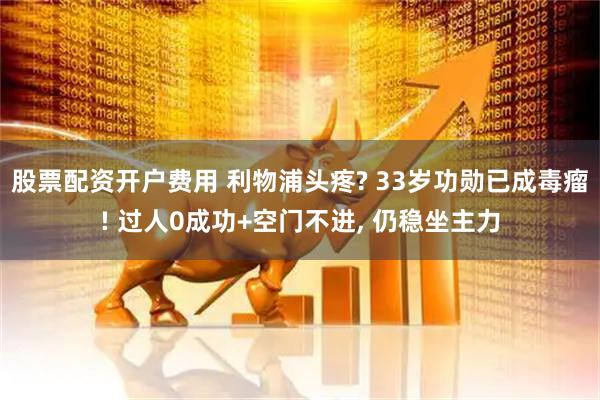股票配资开户费用 利物浦头疼? 33岁功勋已成毒瘤! 过人0成功+空门不进, 仍稳坐主力