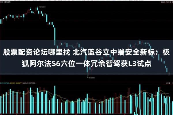股票配资论坛哪里找 北汽蓝谷立中端安全新标：极狐阿尔法S6六位一体冗余智驾获L3试点