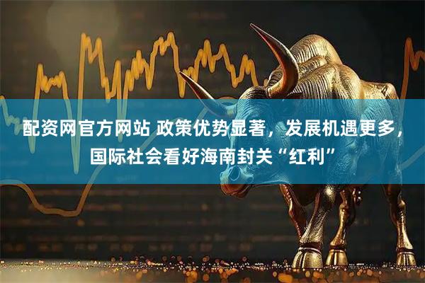 配资网官方网站 政策优势显著，发展机遇更多，国际社会看好海南封关“红利”